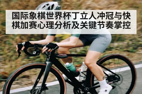 国际象棋世界杯丁立人冲冠与快棋加赛心理分析及关键节奏掌控