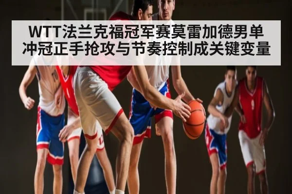 WTT法兰克福冠军赛莫雷加德男单冲冠正手抢攻与节奏控制成关键变量