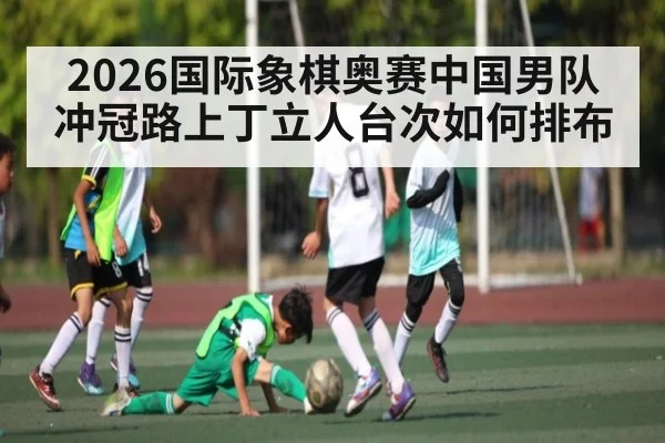 2026国际象棋奥赛中国男队冲冠路上丁立人台次如何排布