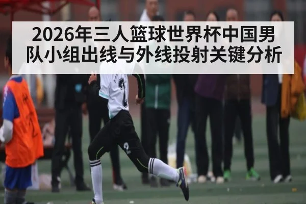 2026年三人篮球世界杯中国男队小组出线与外线投射关键分析
