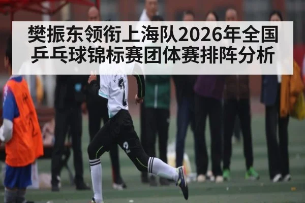 樊振东领衔上海队2026年全国乒乓球锦标赛团体赛排阵分析